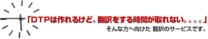 「DTPは作れるけど、翻訳をする時間が取れない。。。。」そんな方へ向けた 翻訳のサービスです。